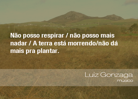 "Não posso respirar/não posso mais nadar/A terra está morrendo/não dá mais pra plantar." - Luiz Gonzaga, músico 